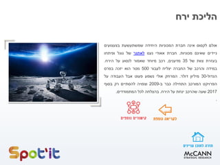 ‫ירח‬ ‫הליכת‬
‫אולם‬‫לקסוס‬‫אינה‬‫חברת‬‫המכוניות‬‫היחידה‬‫שמשתעשעת‬‫בצעצועים‬
‫ניידים‬‫שאינם‬‫מכוניות‬.‫חברת‬‫אאודי‬‫נענו‬‫לאתגר‬‫של‬‫גוגל‬‫ופיתחו‬
‫בעזרת‬‫צוות‬‫של‬35‫מדענים‬,‫רכב‬‫מיוחד‬‫שאמור‬‫לנסוע‬‫על‬‫הירח‬.
‫במידה‬‫והרכב‬‫של‬‫החברה‬‫יצליח‬‫לעבור‬500‫מטר‬‫הוא‬‫יזכה‬‫בפרס‬
‫הגדול‬-30‫מיליון‬‫דולר‬.‫המרחק‬‫אולי‬‫נשמע‬‫פעוט‬‫אבל‬‫העבודה‬‫על‬
‫הפרויקט‬‫המורכב‬‫התחילה‬‫כבר‬‫ב‬-2009‫וצפויה‬‫להסתיים‬‫רק‬‫בסוף‬
2017‫שעה‬‫שהרכב‬‫ינחת‬‫על‬‫הירח‬.‫בהצלחה‬‫לכל‬‫המתמודדים‬.
.
 