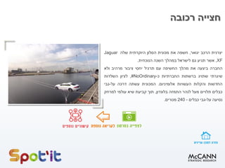 ‫רכובה‬ ‫חצייה‬
‫יצרנית‬‫הרכב‬‫יגואר‬,‫חשפה‬‫את‬‫מכונית‬‫הסלון‬‫היוקרתית‬‫שלה‬Jaguar
XF,‫אשר‬‫תגיע‬‫גם‬‫לישראל‬‫במהלך‬‫השנה‬‫הנוכחית‬.
‫החברה‬‫ביצעה‬‫את‬‫מהלך‬‫החשיפה‬‫עם‬‫תרגיל‬‫יחסי‬‫ציבור‬‫מרהיב‬‫ולא‬
‫שיגרתי‬‫שתויג‬‫ברשתות‬‫החברתיות‬‫כ‬-#NoOrdinary,‫לציון‬‫השלדות‬
‫החדשות‬‫והקלות‬‫העשויות‬‫אלומיניום‬.‫המכונית‬‫עשתה‬‫דרכה‬‫על‬-‫גבי‬
‫כבלים‬‫תלויים‬‫מעל‬‫לנהר‬‫התמזה‬‫בלונדון‬,‫תוך‬‫קביעת‬‫שיא‬‫עולמי‬‫למרחק‬
‫נסיעה‬‫על‬-‫גבי‬‫כבלים‬-240‫מטרים‬.
 