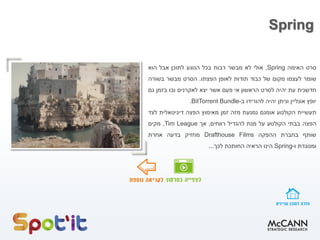 Spring
‫סרט‬‫האימה‬Spring,‫אולי‬‫לא‬‫מבשר‬‫רבות‬‫בכל‬‫הנוגע‬‫לתוכן‬‫אבל‬‫הוא‬
‫שומר‬‫לעצמו‬‫מקום‬‫של‬‫כבוד‬‫תודות‬‫לאופן‬‫הפצתו‬.‫הסרט‬‫מבשר‬‫בשורה‬
‫חדשנית‬‫עת‬‫יהיה‬‫לסרט‬‫הראשון‬‫אי‬‫פעם‬‫אשר‬‫יצא‬‫לאקרנים‬‫ובו‬‫בזמן‬‫גם‬
‫יופץ‬‫אונליין‬‫וניתן‬‫יהיה‬‫להורידו‬‫ב‬-BitTorrent Bundle.
‫תעשיית‬‫הקולנוע‬‫אומנם‬‫נמנעת‬‫מזה‬‫זמן‬‫מאימוץ‬‫הפצה‬‫דיגיטאלית‬‫לצד‬
‫הפצה‬‫בבתי‬‫הקולנוע‬‫על‬‫מנת‬‫להגדיל‬‫רווחים‬,‫אך‬Tim League,‫מקים‬
‫שותף‬‫בחברת‬‫ההפקה‬Drafthouse Films‫מחזיק‬‫בדעה‬‫אחרת‬
‫ומנוגדת‬‫ו‬-Spring‫הינו‬‫הראיה‬‫החותכת‬‫לכך‬...
 