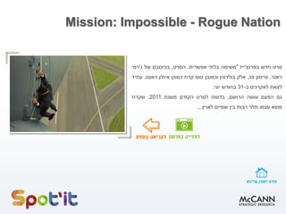 Mission: Impossible - Rogue Nation
‫סרט‬‫חדש‬‫בפרנצ‬'‫ייז‬"‫משימה‬‫בלתי‬‫אפשרית‬.‫הסרט‬,‫בכיכובם‬‫של‬‫ג‬'‫רמי‬
‫ראנר‬,‫סיימון‬‫פג‬,‫אלק‬‫בולדווין‬‫וכמובן‬‫טום‬‫קרוז‬‫כסוכן‬‫אית‬'‫ן‬‫האנט‬,‫עתיד‬
‫לצאת‬‫לאקרנים‬‫ב‬-31‫בחודש‬‫יוני‬.
‫גם‬‫הפעם‬‫עושה‬‫הרושם‬,‫בדומה‬‫לסרט‬‫הקודם‬‫משנת‬2011,‫שקרוז‬
‫מוצא‬‫עצמו‬‫תלוי‬‫רבות‬‫בין‬‫שמיים‬‫לארץ‬...
 