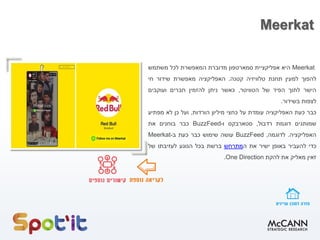 Meerkat
Meerkat‫היא‬‫אפליקציית‬‫סמארטפון‬‫מדוברת‬‫המאפשרת‬‫לכל‬‫משתמש‬
‫להפוך‬‫למעין‬‫תחנת‬‫טלוויזיה‬‫קטנה‬.‫האפליקציה‬‫מאפשרת‬‫שידור‬‫חי‬
‫הישר‬‫לתוך‬‫הפיד‬‫של‬‫הטוויטר‬,‫כאשר‬‫ניתן‬‫להזמין‬‫חברים‬‫ועוקבים‬
‫לצפות‬‫בשידור‬.
‫כבר‬‫כעת‬‫האפליקציה‬‫עומדת‬‫על‬‫כחצי‬‫מיליון‬‫הורדות‬,‫ועל‬‫כן‬‫לא‬‫מפתיע‬
‫שמותגים‬‫דוגמת‬‫רדבול‬,‫סטארבקס‬‫ו‬BuzzFeed-‫כבר‬‫בוחנים‬‫את‬
‫האפליקציה‬.‫לדוגמה‬,BuzzFeed‫עושה‬‫שימוש‬‫כבר‬‫כעת‬‫ב‬-Meerkat
‫כדי‬‫להעביר‬‫באופן‬‫ישיר‬‫את‬‫ה‬‫מתרחש‬‫ברשת‬‫בכל‬‫הנוגע‬‫לעזיבתו‬‫של‬
‫זאין‬‫מאליק‬‫את‬‫להקת‬One Direction.
 