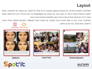 Layout
‫האפליקציה‬‫העצמאית‬‫האחרונה‬‫של‬‫אינסטגרם‬Layout‫מאפשרת‬‫יצירת‬‫קולאז‬'‫של‬‫תמונות‬.‫עם‬‫השקתה‬‫של‬‫האפליקציה‬,‫נוקטת‬
‫למעשה‬‫אינסטגרם‬‫באותה‬‫הגישה‬‫בה‬‫נקטה‬‫בעבר‬‫עם‬‫השקתה‬‫של‬Hyperlapse‫בכל‬‫הנוגע‬‫לסרטוני‬‫וידאו‬‫וטיים‬-‫לאפס‬-‫ממשק‬
‫פשוט‬‫וידידותי‬‫עם‬‫תכונות‬‫ופיצ‬'‫רים‬‫עשירים‬‫אשר‬‫ימשוך‬‫משתמשים‬‫מזדמנים‬‫וכבדים‬‫כאחד‬.
‫האפליקציה‬‫עוררה‬‫עניין‬‫רב‬‫שעות‬‫ספורות‬‫מרגע‬‫השקתה‬,‫עת‬‫מותגים‬‫דוגמת‬Victoria Secret’s, Sephora‫ואפילו‬‫הגברת‬
‫הראשונה‬,‫מישל‬‫אובמה‬,‫כבר‬‫עשו‬‫בה‬‫שימוש‬...
Sephora Victoria Secret’s‫מישל‬‫אובמה‬
 