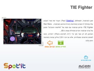 TIE Fighter
‫אמן‬‫האנימציה‬,Johnson“OtaKing"Paul,‫העביר‬‫את‬‫סופי‬‫השבוע‬
‫שלו‬‫במהלך‬4‫השנים‬‫האחרונות‬‫ביצירת‬‫סרטון‬‫האנימציה‬,Star Wars:
TIE Fighter-‫סרטון‬‫אנימציה‬‫עם‬‫תמה‬‫של‬"‫מלחמת‬‫הכוכבים‬"‫וסגנון‬
‫של‬‫סרטי‬‫אנימציה‬‫יפניים‬‫מתחילת‬‫שנות‬‫ה‬-80...
‫הסרטון‬‫לא‬‫רק‬‫נוצר‬‫תוך‬‫כדי‬‫ירידה‬‫לפרטים‬‫והצללה‬‫ייחודית‬,‫כיאה‬
‫לאותם‬‫סרטונים‬‫נוסטלגיי‬‫ם‬,‫אלא‬‫גם‬‫זכה‬‫ל‬-2.9‫מיליון‬‫צפיות‬‫בחמישה‬
‫ימים‬‫בלבד‬.
 