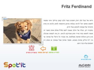 Fritz Ferdinand
‫וידאו‬‫של‬‫בעל‬‫כלב‬‫זורק‬‫חפצים‬‫בעוד‬‫כלבו‬‫קופץ‬‫בהילוך‬‫איטי‬‫ומנסה‬
‫לתפוס‬‫אותם‬‫יכול‬‫להיות‬‫בקלות‬‫סרטון‬‫פרסומת‬‫למזון‬‫כלבים‬‫או‬‫סרט‬
‫תדמיתי‬‫של‬‫עמותה‬‫לאימוץ‬‫בעלי‬‫חיים‬.
‫במקרה‬‫דנן‬,‫בעליו‬‫של‬‫הכלב‬‫שעונה‬‫לשם‬Fritz‫מצלם‬‫אותו‬‫כאשר‬‫זה‬
‫מנסה‬‫לתפוס‬‫בפיו‬‫שיירי‬‫מזון‬‫שנזרקים‬‫לכיוונו‬.‫רק‬‫מה‬‫לעשות‬‫שהכלב‬
‫אינו‬‫ניחן‬‫ביכולות‬‫תפיסה‬‫מופלאות‬,‫מה‬‫שגורר‬‫גל‬‫ויראלי‬‫של‬‫צפיות‬-‫עד‬
‫כה‬4.1‫מיליון‬‫צפיות‬‫בשבוע‬.‫מספר‬‫צפיות‬‫שכל‬‫עמותה‬‫או‬‫מותג‬‫היו‬
‫חותמים‬‫עליו‬‫כבר‬‫היום‬.
 