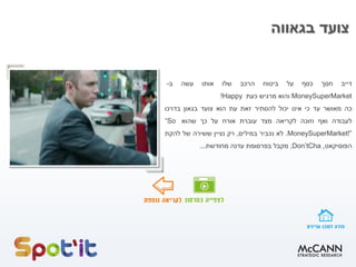 ‫בגאווה‬ ‫צועד‬
‫דייב‬
‫חסך‬
‫כסף‬
‫על‬
‫ביטוח‬
‫הרכב‬
‫שלו‬
‫אותו‬
‫עשה‬
‫ב‬
-
MoneySuperMarket
‫והוא‬
‫מרגיש‬
‫כעת‬
Happy
!
‫כה‬
‫מאושר‬
‫עד‬
‫כי‬
‫אינו‬
‫יכול‬
‫להסתיר‬
‫זאת‬
‫עת‬
‫הוא‬
‫צועד‬
‫בגאון‬
‫בדרכו‬
‫לעבודה‬
‫ואף‬
‫וזוכה‬
‫לקריאה‬
‫מצד‬
‫עוברת‬
‫אורח‬
‫על‬
‫כך‬
‫שהוא‬
“So
MoneySuperMarket!”
.
‫לא‬
‫נכביר‬
‫במילים‬
,
‫רק‬
‫נציין‬
‫ששירה‬
‫של‬
‫להקת‬
‫הפוסיקאט‬
,
Don’tCha
,
‫מקבל‬
‫בפרסומת‬
‫עדנה‬
‫מחודשת‬
...
 