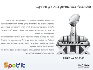 ‫סופרבול‬
-
‫תירוץ‬ ‫רק‬ ‫הוא‬ ‫כשהמשחק‬
...
.
‫גמר‬
‫הסופרבול‬
‫ה‬
-
49
‫עתיד‬
‫להתקיים‬
‫ב‬
-
1
‫לחודש‬
‫פברואר‬
‫בעיר‬
‫אריזונה‬
.
‫הסופרבול‬
,
‫יום‬
‫חגם‬
‫של‬
‫האמריקאים‬
,
‫שהפך‬
‫במרוצת‬
‫השנים‬
‫למדורת‬
‫השבט‬
‫הלאומית‬
,
‫נחשב‬
‫עבור‬
‫המפרסמים‬
‫לאירוע‬
‫המדיה‬
‫החשוב‬
‫ביותר‬
‫בשנה‬
.
‫אירוע‬
‫שבו‬
‫נתוני‬
‫הרייטינג‬
‫מרקיעי‬
‫שחקים‬
‫והפרסומות‬
‫בו‬
‫הפכו‬
‫לחלק‬
‫אינהרנטי‬
‫מחוויית‬
‫הצפייה‬
‫הטלוויזיונית‬
.
‫השנה‬
,
‫כפי‬
‫שקרה‬
‫גם‬
‫במקרה‬
‫של‬
‫תקופת‬
‫החגים‬
‫האחרונה‬
,
‫המפרסמים‬
‫החלו‬
"
‫להדליף‬
"
‫את‬
‫פרסומותיהם‬
‫מוקדם‬
‫מן‬
‫הרגיל‬
.
‫כתוצאה‬
‫מכך‬
,
‫מה‬
‫שהתחיל‬
‫כטפטוף‬
‫עוד‬
‫במהלך‬
‫חודש‬
‫נובמבר‬
‫האחרון‬
(
‫קמפיין‬
‫פפסיקו‬
)
,
‫הפך‬
‫השבוע‬
‫לגשם‬
‫של‬
‫סרטוני‬
‫פרסומת‬
‫וקדימונים‬
.
‫על‬
‫מנת‬
‫להשאירכם‬
‫מעודכנים‬
,
‫אנחנו‬
‫כמובן‬
‫ננהל‬
‫עבורכם‬
‫מעקב‬
‫אחר‬
‫כל‬
‫מה‬
‫שמתחדש‬
,
‫החל‬
‫מהשבוע‬
‫ועד‬
‫סוף‬
‫האירוע‬
.
 