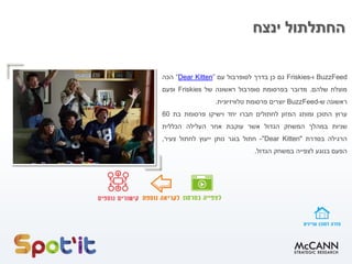 ‫ינצח‬ ‫החתלתול‬
BuzzFeed
‫ו‬
-
Friskies
‫גם‬
‫כן‬
‫בדרך‬
‫לסופרבול‬
‫עם‬
”
Kitten
Dear
“
‫הכה‬
‫מוצלח‬
‫שלהם‬
.
‫מדובר‬
‫בפרסומת‬
‫סופרבול‬
‫ראשונה‬
‫של‬
Friskies
‫ופעם‬
‫ראשונה‬
‫ש‬
-
BuzzFeed
‫יוצרים‬
‫פרסומת‬
‫טלוויזיונית‬
.
‫ערוץ‬
‫התוכן‬
‫ומותג‬
‫המזון‬
‫לחתולים‬
‫חברו‬
‫יחד‬
‫וישיקו‬
‫פרסומת‬
‫בת‬
60
‫שניות‬
‫במהלך‬
‫המשחק‬
‫הגדול‬
‫אשר‬
‫עוקבת‬
‫אחר‬
‫העלילה‬
‫הכללית‬
‫הרגילה‬
‫בסדרת‬
"
Dear Kitten
"
-
‫חתול‬
‫בוגר‬
‫נותן‬
‫ייעוץ‬
‫לחתול‬
‫צעיר‬
,
‫הפעם‬
‫בנוגע‬
‫לצפייה‬
‫במשחק‬
‫הגדול‬
.
 