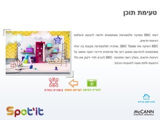 ‫תוכן‬ ‫טעימת‬
‫רשת‬
BBC
‫משיקה‬
‫פלטפורמת‬
‫משתמשים‬
‫חדשה‬
‫להבעת‬
‫והעלאת‬
‫רעיונות‬
‫חדשים‬
.
BBC
‫השיקה‬
‫את‬
BBC Taster
,
‫שתהיה‬
‫לפלטפורמה‬
‫מקוונת‬
‫בה‬
‫יוכלו‬
‫משתמשים‬
‫להתרשם‬
‫ממגוון‬
‫רחב‬
‫של‬
‫פורמטים‬
‫ודירוגי‬
‫הצעה‬
‫ומשוב‬
‫על‬
‫רעיונות‬
‫חדשים‬
.
‫בשלב‬
‫השני‬
‫מתכננת‬
BBC
‫להביא‬
‫לכדי‬
‫זיקוק‬
‫את‬
‫כלל‬
‫ההצעות‬
‫ולתת‬
‫מענה‬
‫לתגובות‬
‫הציבור‬
.
 
