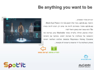 Be anything you want to be
‫יש‬
‫חיים‬
‫אחרי‬
‫האפונים‬
...
‫הראפר‬
,
apl.de.ap
,
‫בשיר‬
‫סולו‬
‫ראשון‬
‫מאז‬
‫ימי‬
‫ה‬
-
Black Eye Peas
.
apl.de.ap
‫מפציר‬
‫במאזינים‬
‫להיות‬
‫מה‬
‫שהם‬
‫רק‬
‫רוצים‬
‫להיות‬
‫בשירו‬
Be
"
‫והוא‬
‫עושה‬
‫זאת‬
‫באופן‬
‫ויזואלי‬
‫למדי‬
.
‫הקליפ‬
‫שהושק‬
‫תחילה‬
‫בלעדית‬
‫באתר‬
Mashable
‫בוחן‬
‫בעדינות‬
‫את‬
‫ההשפעה‬
‫של‬
‫טכנולוגיה‬
‫על‬
‫מערכות‬
‫יחסים‬
.
‫בשיתוף‬
‫עם‬
‫הזמרות‬
Honey Cocaine
‫ו‬
-
Jessica Reynoso
‫מגלמים‬
‫השלושה‬
‫דמויות‬
‫משחק‬
‫הנשלטות‬
‫על‬
‫ידי‬
‫פרסונות‬
‫ביישניות‬
‫לא‬
‫מקוונות‬
...
 