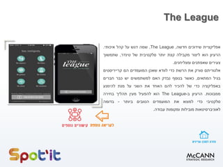 The League
‫אפליקציית‬
‫שידוכים‬
‫חדשה‬
,
The League
,
‫שמה‬
‫דגש‬
‫על‬
‫קהל‬
‫איכותי‬
.
‫הרעיון‬
‫הוא‬
‫ליצור‬
‫מקבילה‬
‫קצת‬
‫יותר‬
‫סלקטיבית‬
‫של‬
‫טינדר‬
,
‫שתמשוך‬
‫צעירים‬
‫שאפתנים‬
‫ומצליחנים‬
.
‫אלגוריתם‬
‫סורק‬
‫את‬
‫הרשת‬
‫כדי‬
‫לוודא‬
‫שאכן‬
‫המועמדים‬
‫הם‬
‫קרייריסטים‬
‫בגיל‬
‫המתאים‬
,
‫כאשר‬
‫בנוסף‬
‫נבדק‬
‫האם‬
‫למשתמשים‬
‫יש‬
‫כבר‬
‫חברים‬
‫באפליקציה‬
‫כדי‬
‫של‬
‫להכיר‬
‫להם‬
‫האחד‬
‫את‬
‫השני‬
‫על‬
‫מנת‬
‫להימנע‬
‫ממבוכות‬
.
‫הרעיון‬
‫ב‬
-
The League
‫הוא‬
‫להפעיל‬
‫מעין‬
‫תהליך‬
‫בחירה‬
‫סלקטיבי‬
‫כדי‬
‫למצוא‬
‫את‬
‫המועמדים‬
‫הטובים‬
‫ביותר‬
-
‫בדומה‬
‫לאוניברסיטאות‬
‫מובילות‬
‫ומקומות‬
‫עבודה‬
.
 