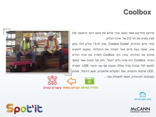 Coolbox
‫פרויקט‬
‫אינדיגוגו‬
‫אשר‬
‫כמעט‬
‫וכבר‬
‫שילש‬
‫את‬
‫סכום‬
‫היעד‬
‫הראשוני‬
‫שלו‬
‫מציג‬
‫בפנינו‬
‫את‬
‫דור‬
2.0
‫של‬
‫ארגזי‬
‫הכלים‬
.
‫אחרי‬
‫מיזם‬
‫הצידנית‬
,
Coolest Cooler
,
‫שזה‬
‫לכ‬
-
13
‫מיליון‬
‫דולר‬
‫בזמן‬
‫שיא‬
,
‫מנסה‬
‫כעת‬
‫מיזם‬
‫אחר‬
‫לשחזר‬
‫את‬
‫ההצלחה‬
.
‫במקום‬
‫להמציא‬
‫מחדש‬
‫את‬
‫הצידנית‬
,
‫בחרו‬
‫הוגי‬
Coolbox
‫לשדרג‬
‫את‬
‫ארגז‬
‫הכלים‬
‫הביתי‬
.
Coolbox
‫הינו‬
‫ארגז‬
‫כלים‬
"
‫חכם‬
"
,
‫חזק‬
‫וקל‬
‫יחסית‬
‫אשר‬
‫בנוסף‬
‫למקום‬
‫לכלי‬
‫עבודה‬
‫מכיל‬
‫סוללה‬
‫נטענת‬
‫עם‬
‫שני‬
‫חיבורי‬
USB
,
‫תאורת‬
LED
‫פנימית‬
‫וחיצונית‬
,
‫צמד‬
‫רמקולים‬
‫אלחוטיים‬
,
‫שעון‬
‫דיגיטלי‬
,
‫פותחן‬
‫בקבוקים‬
,
‫לוח‬
‫מחיק‬
,
‫מעמד‬
‫לטאבלט‬
‫ועוד‬
...
 