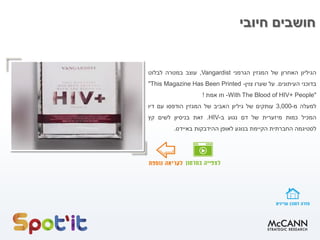 ‫חיובי‬ ‫חושבים‬
‫הגיליון‬‫האחרון‬‫של‬‫המגזין‬‫הגרמני‬Vangardist,‫עוצב‬‫במטרה‬‫לבלוט‬
‫בדוכני‬‫העיתונים‬.‫על‬‫שערו‬‫צוין‬-"This Magazine Has Been Printed
With The Blood of HIV+ People"-‫וזו‬‫אמת‬!
‫למעלה‬‫מ‬-3,000‫עותקים‬‫של‬‫גיליון‬‫האביב‬‫של‬‫המגזין‬‫הודפסו‬‫עם‬‫דיו‬
‫המכיל‬‫כמות‬‫מיזערית‬‫של‬‫דם‬‫נגוע‬‫ב‬-HIV.‫זאת‬‫בניסיון‬‫לשים‬‫קץ‬
‫לסטיגמה‬‫החברתית‬‫הקיימת‬‫בנוגע‬‫לאופן‬‫ההידבקות‬‫באיידס‬.
 