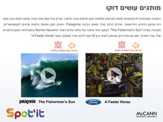 ‫העובדה‬‫שמותגים‬‫לא‬‫מהססים‬‫לפנות‬‫לערוצים‬‫ועולמות‬‫תוכן‬‫חדשים‬‫אינה‬‫חדשה‬,‫ועדיין‬‫בכל‬‫פעם‬‫שזה‬‫קורה‬‫אנחנו‬‫רואים‬‫בכך‬‫משב‬
‫רוח‬‫מרענן‬‫הדורש‬‫התייחסות‬.‫יצרנית‬‫הרכב‬‫פורד‬‫ומותג‬‫הביגוד‬Patagonia,‫השיקו‬‫תוכן‬‫ממותג‬‫בדמות‬‫סרטים‬‫דוקומנטאריים‬.
‫פטגוניה‬‫בסרט‬-""The Fisherman's Son‫העוקב‬‫אחר‬‫סיפורו‬‫של‬‫גולש‬‫הגלים‬‫האגדי‬Ramon Navarro‫והפעילויות‬‫האקטיביסטיות‬
‫שלו‬.‫פורד‬‫מאידך‬‫יצאו‬‫עם‬‫סרט‬‫דוקו‬‫שהופק‬‫לכבוד‬‫ציון‬50‫שנה‬‫לרכב‬‫פורד‬‫מוסטנג‬‫בשם‬"A Faster Horse".
‫דוקו‬ ‫עושים‬ ‫מותגים‬
The Fisherman’s Son A Faster Horse
 