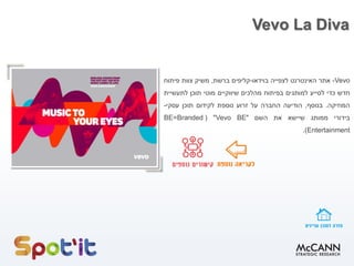 Vevo La Diva
Vevo-‫אתר‬‫האינטרנט‬‫לצפייה‬‫בוידאו‬-‫קליפים‬‫ברשת‬,‫משיק‬‫צוות‬‫פיתוח‬
‫חדש‬‫כדי‬‫לסייע‬‫למותגים‬‫בפיתוח‬‫מהלכים‬‫שיווקיים‬‫מוטי‬‫תוכן‬‫לתעשיית‬
‫המוזיקה‬.‫בנוסף‬,‫הודיעה‬‫החברה‬‫על‬‫זרוע‬‫נוספת‬‫לקידום‬‫תוכן‬‫עסקי‬-
‫בידורי‬‫ממותג‬‫שיישא‬‫את‬‫השם‬"Vevo BE"(BE=Branded
Entertainment).
 