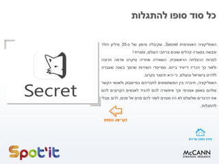 ‫להתגלות‬ ‫סופו‬ ‫סוד‬ ‫כל‬
‫האפליקציה‬‫האנונימית‬Secret,‫שקיבלה‬‫מימון‬‫של‬‫כ‬-35‫מיליון‬‫דולר‬
‫וכבשה‬‫בסערה‬‫קהלים‬‫שונים‬‫ברחבי‬‫העולם‬,‫נסגרת‬!
‫למרות‬‫ההצלחה‬‫הראשונית‬,‫השאירה‬‫אחריה‬‫סיקרט‬‫אדמה‬‫חרוכה‬
‫ולאור‬‫כך‬‫הכריז‬‫דייוויד‬‫בייטו‬,‫ממייסדי‬‫השירות‬‫שהפך‬‫בשנה‬‫שעברה‬
‫ללהיט‬‫בישראל‬‫ובעולם‬,‫כי‬‫היא‬‫תיסגר‬‫בקרוב‬.
‫האפליקציה‬,‫חיברה‬‫בין‬‫המשתמשים‬‫לחבריהם‬‫בפייסבוק‬‫ולאנשי‬‫הקשר‬
‫שלהם‬‫באופן‬‫אנונימי‬‫וכך‬‫איפשרה‬‫להם‬‫להגיד‬‫לאנשים‬‫הקרובים‬‫להם‬
‫את‬‫הדברים‬‫שלעולם‬‫לא‬‫היו‬‫מעזים‬‫לומר‬‫להם‬‫פנים‬‫אל‬‫פנים‬,‫לרוב‬‫מבלי‬
‫להתגלות‬.
 
