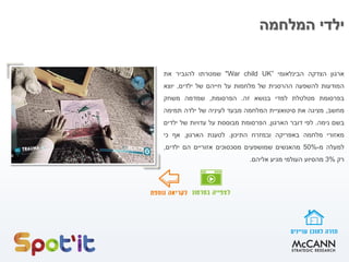 ‫המלחמה‬ ‫ילדי‬
‫ארגון‬‫הצדקה‬‫הבינלאומי‬"War child UK”‫שמטרתו‬‫להגביר‬‫את‬
‫המודעות‬‫להשפעה‬‫ההרסנית‬‫של‬‫מלחמות‬‫על‬‫חייהם‬‫של‬‫ילדים‬,‫יוצא‬
‫בפרסומת‬‫מטלטלת‬‫למדי‬‫בנושא‬‫זה‬.‫הפרסומת‬,‫שמדמה‬‫משחק‬
‫מחשב‬,‫מציגה‬‫את‬‫סיטואציית‬‫המלחמה‬‫מבעד‬‫לעיניה‬‫של‬‫ילדה‬‫תמימה‬
‫בשם‬‫נימה‬.‫לפי‬‫דובר‬‫הארגון‬,‫הפרסומת‬‫מבוססת‬‫על‬‫עדויות‬‫של‬‫ילדים‬
‫מאזורי‬‫מלחמה‬‫באפריקה‬‫ובמזרח‬‫התיכון‬.‫לטענת‬‫הארגון‬,‫אף‬‫כי‬
‫למעלה‬‫מ‬-50%‫מהאנשים‬‫שמושפעים‬‫מסכסוכים‬‫אזוריים‬‫הם‬‫ילדים‬,
‫רק‬3%‫מהסיוע‬‫העולמי‬‫מגיע‬‫אליהם‬.
 