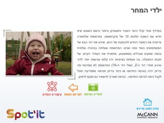 ‫במרדף‬‫אחר‬‫קהל‬‫היעד‬‫הצעיר‬‫והמעודכן‬‫ביותר‬‫נרשם‬‫השבוע‬‫שיא‬
‫חדש‬‫עם‬‫השקת‬‫חלונות‬10‫של‬‫מיקרוסופט‬,‫בפרסומת‬‫שלכאורה‬
‫מייעדת‬‫את‬‫המוצר‬‫החדש‬‫לתינוקות‬‫של‬‫היום‬,‫שיהוו‬‫את‬‫דור‬‫הבא‬‫של‬
‫המשתמשים‬‫בעוד‬‫כמה‬‫שנים‬.‫הפרסומת‬‫שעלתה‬‫בבכורה‬‫עולמית‬
‫בכמה‬‫שווקים‬‫מובילים‬‫בסופשבוע‬,‫מתארת‬‫את‬‫העתיד‬‫הקרוב‬‫של‬
‫תכנת‬‫ההפעלה‬,‫בה‬‫פעולות‬‫בסיסיות‬‫יהיו‬‫קלות‬‫ונגישות‬‫יותר‬‫לדור‬
‫שיגיע‬‫אחרי‬‫דור‬‫ה‬-Z,(‫אולי‬‫דור‬‫ה‬-A?)‫הפרסומת‬‫לא‬‫מפרטת‬‫מה‬
‫בדיוק‬‫יהיה‬‫בגרסה‬‫החדשה‬‫או‬‫כיצד‬‫בדיוק‬‫פטימה‬‫מאפריקה‬‫תוכל‬
‫לקבל‬‫גישה‬‫לגרסה‬‫החדשה‬.‫כנראה‬‫שצריך‬‫להשאיר‬‫גם‬‫מקום‬‫לדמיון‬.
‫המחר‬ ‫ילדי‬
 