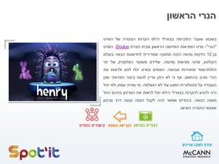 ‫הראשון‬ ‫הנרי‬
‫בשבוע‬‫שעבר‬‫התקיימה‬‫בבוורלי‬‫הילס‬‫הקרנת‬‫הבכורה‬‫של‬‫הסרט‬
"‫הנרי‬"-‫סרט‬‫המציאות‬‫המדומה‬‫הראשון‬‫מבית‬‫חברת‬Oculus.‫הסרט‬
‫בן‬12‫הדקות‬‫מהווה‬‫הכנה‬‫מתוקה‬‫וצמרירית‬‫לחדשנות‬‫הבאה‬‫בעולם‬
‫הקולנוע‬,‫סרטי‬‫מציאות‬‫מדומה‬,‫שלידם‬‫משקפי‬‫הפלסטיק‬‫של‬‫ימי‬
‫התלת‬-‫ממד‬‫מחווירות‬‫מבושה‬.‫הצופים‬‫בסרט‬‫יכלו‬‫לנוע‬‫ולראות‬‫את‬
‫הנרי‬‫מגיב‬‫בהתאם‬,‫אף‬‫כי‬‫לא‬‫ניתן‬‫עדיין‬‫לגעת‬‫ביצור‬‫הפרוותי‬‫שכן‬
‫העבודה‬‫על‬‫טכנולוגיית‬‫המגע‬‫עוד‬‫לא‬‫הושלמה‬.‫מי‬‫שהיה‬‫עסוק‬‫ולא‬‫יכול‬
‫היה‬‫להגיע‬‫להקרנה‬‫בבוורלי‬‫הילס‬‫יוכל‬‫לראות‬‫את‬‫הסרטון‬‫בחינם‬‫החל‬
‫משנה‬‫הבאה‬.‫בינתיים‬‫אפשר‬‫יהיה‬‫לקבל‬‫הצצה‬‫קטנה‬‫דרך‬‫סרטון‬
‫שאנשי‬‫החברה‬‫הוציאו‬.
 