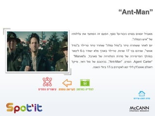 “Ant-Man”
‫מאברל‬‫יוצאים‬‫בסרט‬‫גיבור‬-‫על‬‫נוסף‬,‫הפעם‬‫זה‬‫המתעד‬‫את‬‫עלילותיו‬
‫של‬"‫איש‬‫הנמלה‬".
‫יום‬‫לאחר‬‫ששחררו‬‫טיזר‬‫ב‬"‫גודל‬‫נמלה‬"‫שוחרר‬‫טיזר‬‫טריילר‬‫ב‬"‫גודל‬
‫אנושי‬",‫שניהם‬‫בני‬17‫שניות‬.‫טריילר‬‫באורך‬‫מלא‬‫ישודר‬‫ב‬-6‫לינואר‬
‫במהלך‬‫הפרימיירה‬‫של‬‫סדרת‬‫הטלוויזיה‬‫של‬‫מארבל‬,"Marvel's
Agent Carter“.‫הסרט‬,"Ant-Man",‫בכיכובם‬‫של‬‫פול‬‫ראד‬,‫מייקל‬
‫דאגלס‬‫ואוונג‬'‫לין‬‫לילי‬‫יצא‬‫לאקרנים‬‫ב‬-17‫ביולי‬‫השנה‬.
 