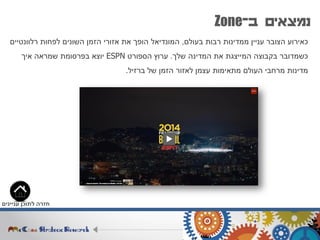 ‫ב‬ ‫נמצאים‬-Zone
‫בעולם‬ ‫רבות‬ ‫ממדינות‬ ‫עניין‬ ‫הצובר‬ ‫כאירוע‬,‫רלוונטיים‬ ‫לפחות‬ ‫השונים‬ ‫הזמן‬ ‫אזורי‬ ‫את‬ ‫הופך‬ ‫המונדיאל‬
‫שלך‬ ‫המדינה‬ ‫את‬ ‫המייצגת‬ ‫בקבוצה‬ ‫כשמדובר‬.‫הספורט‬ ‫ערוץ‬ESPN‫איך‬ ‫שמראה‬ ‫בפרסומת‬ ‫יוצא‬
‫ברזיל‬ ‫של‬ ‫הזמן‬ ‫לאזור‬ ‫עצמן‬ ‫מתאימות‬ ‫העולם‬ ‫מרחבי‬ ‫מדינות‬.
‫עניינים‬ ‫לתוכן‬ ‫חזרה‬
 