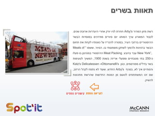 ‫בשרים‬ ‫תאוות‬
‫רשת‬‫מזון‬‫המהיר‬Arby's‫חוזרת‬‫לניו‬‫יורק‬‫אחרי‬‫היעדרות‬‫ארוכת‬‫שנים‬.
‫לכבוד‬‫המאורע‬‫ערך‬‫המותג‬‫יום‬‫סיורים‬‫מודרכים‬‫במוסדות‬‫הבשר‬
‫ההיסטוריים‬‫ברחבי‬‫העיר‬,‫במטרה‬‫להכריז‬‫על‬‫כוונותיו‬‫לקחת‬‫את‬‫תחום‬
‫הבשר‬‫ברצינות‬‫ולהפוך‬‫לשחקן‬‫משמעותי‬‫בו‬.‫הסיור‬,‫ששמו‬“Meats of
New York”,‫עבר‬‫ברובע‬Meat Packing‫ההיסטורי‬‫במנהטן‬‫בו‬‫פעלו‬
‫כ‬-250‫בתי‬‫מטבחיים‬‫ומפעלי‬‫אריזה‬‫בשנת‬1900,‫המשיך‬‫לטעימות‬
‫בשר‬‫בדלי‬'‫ס‬‫מפורסמים‬,‫כגון‬Ottomanelli's‫ו‬-Katz's Delicatessen
‫והסתיים‬‫איך‬‫לא‬,‫בסניף‬Arby's‫החדש‬,‫שעוד‬‫לא‬‫נתפח‬‫לקהל‬‫הרחב‬,
‫שם‬‫זכו‬‫המשתתפים‬‫לטעום‬‫מן‬‫המנות‬‫החדשות‬‫שהרשת‬‫מתכוונת‬
‫להשיק‬.
 