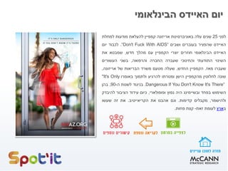 ‫הבינלאומי‬ ‫האיידס‬ ‫יום‬
‫לפני‬25‫שנים‬‫עלה‬‫באוניברסיטת‬‫אריזונה‬‫קמפיין‬‫להעלאת‬‫מודעות‬‫למחלת‬
‫האיידס‬‫שהפציר‬‫בעוברים‬‫ושבים‬“Don't Fuck With AIDS“.‫לכבוד‬‫יום‬
‫האיידס‬‫הבינלאומי‬‫חוזרים‬‫יוצרי‬‫הקמפיין‬‫עם‬‫מהלך‬‫חדש‬,‫שמבטא‬‫את‬
‫השינוי‬‫התודעתי‬‫והחינוכי‬‫שעברה‬‫החברה‬‫והרפואה‬,‫בשני‬‫העשורים‬
‫שעברו‬‫מאז‬.‫הקמפיין‬‫החדש‬,‫שעלה‬‫מטעם‬‫משרד‬‫הבריאות‬‫של‬‫אריזונה‬,
‫שונה‬‫לחלוטין‬‫מהקמפיין‬‫הישן‬‫ומטרתו‬‫להרגיע‬‫ולתמוך‬‫באומרו‬"It's Only
Dangerous If You Don't Know It's There“.‫בניגוד‬‫לשנות‬‫ה‬-90,‫בהן‬
‫השימוש‬‫בפחד‬‫ובשיימינג‬‫היה‬‫נפוץ‬‫ופופולארי‬,‫כיום‬‫עידוד‬‫הציבור‬‫להיבדק‬
‫ולהישמר‬,‫מקבלים‬‫קדימות‬.‫וגם‬‫אהבנו‬‫את‬‫הקריאייטיב‬.‫את‬‫זה‬‫שעשו‬
‫ב‬‫ארץ‬‫לעומת‬‫זאת‬-‫קצת‬‫פחות‬.
 