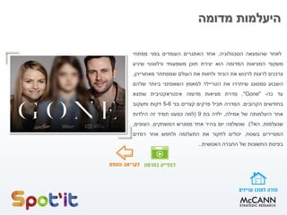 ‫מדומה‬ ‫היעלמות‬
‫לאחר‬‫שהומצאה‬‫הטכנולוגיה‬,‫אחד‬‫האתגרים‬‫העומדים‬‫בפני‬‫מפתחי‬
‫משקפי‬‫המציאות‬‫המדומה‬‫הוא‬‫יצירת‬‫תוכן‬‫משמעותי‬‫ורלוונטי‬‫שיניע‬
‫צרכנים‬‫לרצות‬‫לרכוש‬‫את‬‫הציוד‬‫ולחוות‬‫את‬‫העולם‬‫שמסתתר‬‫מאחוריהן‬.
‫השבוע‬‫סמסונג‬‫שיחררו‬‫את‬‫הטריילר‬‫למאמץ‬‫השאפתני‬‫ביותר‬‫שלהם‬
‫עד‬‫כה‬-"Gone",‫סדרת‬‫מציאות‬‫מדומה‬‫אינטראקטיבית‬‫שתצא‬
‫בחודשים‬‫הקרובים‬.‫הסדרה‬‫תכיל‬‫פרקים‬‫קצרים‬‫בני‬5-6‫דקות‬‫ותעקוב‬
‫אחר‬‫היעלמותה‬‫של‬‫אמילה‬,‫ילדה‬‫בת‬9(‫למה‬‫כמעט‬‫תמיד‬‫זה‬‫הילדות‬
‫שנעלמות‬,‫הא‬?)‫שנשלפה‬‫יום‬‫בהיר‬‫אחד‬‫ממגרש‬‫המשחקים‬.‫הצופים‬,
‫המסיירים‬‫בשטח‬,‫יכולים‬‫לחקור‬‫את‬‫התעלומה‬‫ולחפש‬‫אחר‬‫רמזים‬
‫בפינות‬‫החשוכות‬‫של‬‫החברה‬‫האנושית‬..
 