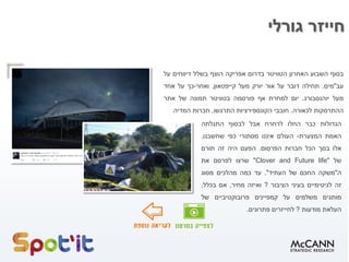 ‫בסוף‬‫השבוע‬‫האחרון‬‫הטוויטר‬‫בדרום‬‫אפריקה‬‫הוצף‬‫בשלל‬‫דיווחים‬‫על‬
‫עב‬"‫מים‬.‫תחילה‬‫דובר‬‫על‬‫אור‬‫יורק‬‫מעל‬‫קייפטאון‬,‫ואחר‬-‫כך‬‫על‬‫אחד‬
‫מעל‬‫יוהנסבורג‬.‫יום‬‫למחרת‬‫אף‬‫פורסמה‬‫בטוויטר‬‫תמונה‬‫של‬‫אתר‬
‫ההתרסקות‬‫לכאורה‬.‫חובבי‬‫הקונספירציות‬‫התרגשו‬,‫חברות‬‫המדיה‬
‫חייזר‬‫גורלי‬
‫הגדולות‬‫כבר‬‫החלו‬‫לרחרח‬‫אבל‬‫לבסוף‬‫התגלתה‬
‫האמת‬‫המצערת‬-‫העולם‬‫איננו‬‫מסתורי‬‫כפי‬‫שחשבנו‬.
‫אלו‬‫בסך‬‫הכל‬‫חברות‬‫הפרסום‬.‫הפעם‬‫היה‬‫זה‬‫תורם‬
‫של‬"Clover and Future life"‫שרצו‬‫לפרסם‬‫את‬
‫ה‬"‫משקה‬‫החכם‬‫של‬‫העתיד‬".‫עד‬‫כמה‬‫מהלכים‬‫מסוג‬
‫זה‬‫לגיטימיים‬‫בעיני‬‫הציבור‬?‫ואיזה‬‫מחיר‬,‫אם‬‫בכלל‬,
‫מותגים‬‫משלמים‬‫על‬‫קמפיינים‬‫פרובוקטיביים‬‫של‬
‫העלאת‬‫מודעות‬?‫לחייזרים‬‫פתרונים‬.
 