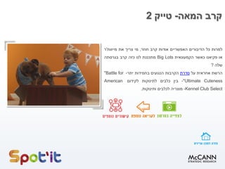 ‫קרב‬‫המאה‬-‫טייק‬2
‫למרות‬‫כל‬‫הדיבורים‬‫האפשריים‬‫אודות‬‫קרב‬‫חוזר‬,‫מי‬‫צריך‬‫את‬‫מייוות‬'‫ר‬
‫או‬‫פקיאנו‬‫כאשר‬‫הקמעונאית‬Big Lots‫מתכננת‬‫לנו‬‫כזה‬‫קרב‬‫בגרסתה‬
‫שלה‬?
‫הרשת‬‫אחראית‬‫על‬‫סדרת‬‫הקרבות‬‫הנגועים‬‫בחמידות‬‫יתר‬-"Battle for
Ultimate Cuteness"-‫בין‬‫כלבים‬‫לתינוקות‬‫לקידום‬American
Kennel Club Select-‫מוצריה‬‫לכלבים‬‫ותינוקות‬.
 