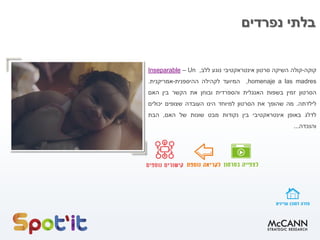 ‫נפרדים‬ ‫בלתי‬
‫קוקה‬-‫קולה‬‫ה‬‫שיקה‬‫סרטון‬‫אינטראקטיבי‬‫נוגע‬‫ללב‬,Un–Inseparable
homenaje a las madres,‫המיועד‬‫לקהילה‬‫ההיספנית‬-‫אמריקנית‬.
‫הסרטון‬‫זמין‬‫בשפות‬‫האנגלית‬‫והספרדית‬‫ובוחן‬‫את‬‫הקשר‬‫בין‬‫האם‬
‫לילדתה‬.‫מה‬‫שהופך‬‫את‬‫הסרטון‬‫למיוחד‬‫הינו‬‫העובדה‬‫שצופים‬‫יכולים‬
‫לדלג‬‫באופן‬‫אינטראקטיבי‬‫בין‬‫נקודות‬‫מבט‬‫שונות‬‫של‬‫האם‬,‫הבת‬
‫והנכדה‬...
 