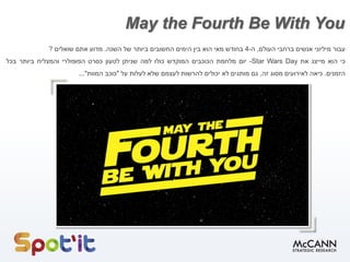 May the Fourth Be With You
‫עבור‬‫מיליוני‬‫אנשים‬‫ברחבי‬‫העולם‬,‫ה‬-4‫בחודש‬‫מאי‬‫הוא‬‫בין‬‫הימים‬‫החשובים‬‫ביותר‬‫של‬‫השנה‬.‫מדוע‬‫אתם‬‫שואלים‬?
‫כי‬‫הוא‬‫מייצג‬‫את‬Star Wars Day-‫יום‬‫מלחמת‬‫הכוכבים‬‫המוקדש‬‫כולו‬‫למה‬‫שניתן‬‫לטעון‬‫כסרט‬‫הפופולרי‬‫והמצליח‬‫ביותר‬‫בכל‬
‫הזמנים‬.‫כיאה‬‫לאירועים‬‫מסוג‬‫זה‬,‫גם‬‫מותגים‬‫לא‬‫יכולים‬‫להרשות‬‫לעצמם‬‫שלא‬‫לעלות‬‫על‬"‫כוכב‬‫המוות‬"...
 