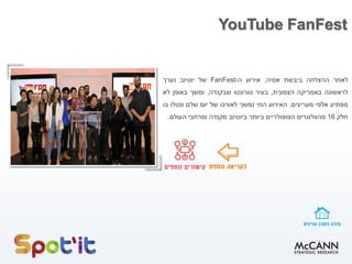 YouTube FanFest
‫לאחר‬‫ההצלחה‬‫ביבשת‬‫אסיה‬,‫אירוע‬‫ה‬-FanFest‫של‬‫יוטיוב‬‫נערך‬
‫לראשונה‬‫באמריקה‬‫הצפונית‬,‫בעיר‬‫טורונטו‬‫שבקנדה‬,‫ומשך‬‫באופן‬‫לא‬
‫מפתיע‬‫אלפי‬‫מעריצים‬.‫האירוע‬‫החי‬‫נמשך‬‫לאורכו‬‫של‬‫יום‬‫שלם‬‫ונטלו‬‫בו‬
‫חלק‬16‫מהוולוגרים‬‫הפופולריים‬‫ביותר‬‫ביוטיוב‬‫מקנדה‬‫ומרחבי‬‫העולם‬.
 