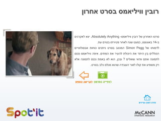 ‫אחרון‬ ‫בסרט‬ ‫וויליאמס‬ ‫רובין‬
‫סרטו‬‫האחרון‬‫של‬‫רובין‬‫וויליאמס‬-Absolutely Anything,‫יצא‬‫לאקרנים‬
‫ב‬-14‫באוגוסט‬,‫כמעט‬‫שנה‬‫לאחר‬‫פטירתו‬‫בטרם‬‫עת‬.
‫לדמותו‬‫של‬Simon Pegg‫המככב‬‫בסרט‬‫ניתנים‬‫כוחות‬‫אבסולוטיים‬
‫הכוללים‬‫בין‬‫היתר‬‫את‬‫היכולת‬‫להעיר‬‫את‬‫המתים‬.‫איפה‬‫וויליאמס‬‫נכנס‬
‫לתמונה‬‫אתם‬‫וודאי‬‫שואלים‬?‫ובכן‬,‫הוא‬‫לא‬‫באמת‬‫נכנס‬‫לתמונה‬‫אלא‬
‫רק‬‫משמיע‬‫את‬‫קולו‬‫לאור‬‫העובדה‬‫שהוא‬‫מגלם‬‫כלב‬‫בסרט‬.
 