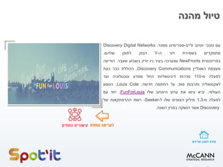 ‫מהנה‬ ‫טיול‬
‫עם‬‫כוכבי‬‫יוטיוב‬‫ולייב‬-‫סטרימינג‬‫ממכר‬,Discovery Digital Networks
‫מתמקדים‬‫בשמירת‬‫דור‬‫ה‬-Y‫דבוק‬‫לתוכן‬‫שלהם‬.
‫בפרזנטצית‬NewFronts‫שנערכה‬‫בעיר‬‫ניו‬‫יורק‬‫בשבוע‬‫שעבר‬,‫הודיעה‬
‫מעצמת‬‫האונליין‬Discovery Communications,‫הכוללת‬‫כבר‬‫כעת‬
‫למעלה‬‫מ‬-110‫סדרות‬‫דיגיטאליות‬‫החל‬‫ממדע‬‫וטכנולוגיה‬‫ועד‬
‫לאקטואליה‬‫ותרבות‬‫פופ‬,‫על‬‫החתמה‬‫חדשה‬.Louis Cole,‫הנוסע‬
‫העולמי‬,‫יביא‬‫עימו‬‫את‬‫ערוץ‬‫היוטיוב‬‫שלו‬FunForLouis,‫יחד‬‫עם‬
‫למעלה‬‫מ‬-1.3‫מיליון‬‫הצופים‬‫שלו‬‫ל‬-Seeker-‫רשת‬‫ההרפתקאות‬‫של‬
Discovery‫אשר‬‫הושקה‬‫במרץ‬‫השנה‬.
 
