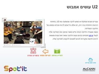 U2‫אמבוש‬ ‫עושים‬
‫להקה‬ ‫שמעו‬ ‫או‬ ‫שנתקלו‬ ‫ושבים‬ ‫עוברים‬‫שנשמעה‬‫כמו‬U2,‫בתחנת‬
‫התחתית‬ ‫הרכבת‬‫בניו‬‫יורק‬,‫של‬ ‫במופע‬ ‫נוכחים‬ ‫להיות‬ ‫בידיעתם‬ ‫שלא‬ ‫זכו‬
‫המצליחה‬ ‫הלהקה‬.
‫בשנה‬‫הלהקה‬ ‫שעברה‬‫שלה‬ ‫המוזיקה‬ ‫את‬ ‫שיווקה‬ ‫כאשר‬ ‫גלים‬ ‫הכתה‬
‫לבעלי‬‫אייפון‬‫תמימים‬‫בחינם‬‫ומוצאת‬ ‫שנית‬ ‫זאת‬ ‫עושה‬ ‫הלהקה‬ ‫וכעת‬
‫חדשות‬ ‫דרכים‬‫לגרום‬ ‫ומקוריות‬‫למוזיקה‬ ‫להקשיב‬ ‫לאנשים‬‫שלה‬.
 