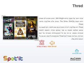 Thred
‫מבית‬‫היוצר‬‫של‬‫מעצב‬‫הוידאו‬Will Wright,‫האיש‬‫שהביא‬‫לנו‬‫משחקי‬
‫וידאו‬‫דוגמת‬SimCity‫ו‬-The Sims,‫מגיעה‬‫אלינו‬‫אפליקציה‬‫חדשה‬-
Thred.
Thred‫היא‬‫אפליקציה‬‫ליצירת‬‫סיפורים‬‫עם‬‫מגוון‬‫לוחות‬.‫ניתן‬‫לעשות‬‫בה‬
‫שימוש‬‫כאלבום‬‫תמונות‬‫או‬‫ספר‬‫קומיקס‬‫במידה‬‫ויתווספו‬‫לתמונה‬
‫סטיקרים‬‫וטקסט‬.‫יש‬‫בה‬‫את‬‫כל‬‫הפונקציונליות‬‫המוכרות‬‫של‬‫רשת‬
‫חברתית‬,‫אבל‬‫מה‬‫שמבדיל‬‫את‬Thred‫מאינסטגרם‬‫לדוגמה‬‫הוא‬‫סט‬‫כלי‬
‫העיצוב‬‫החזק‬‫שלה‬.
 