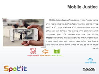 Mobile Justice
‫בתזמון‬‫אקטואלי‬‫מתמיד‬,‫מושקת‬‫האפליקציה‬Mobile Justice CA.
‫במידה‬‫ומשתמש‬‫אופציונאלי‬‫ניתקל‬‫באלימות‬‫מצד‬‫כוחות‬‫שיטור‬,‫יש‬‫לו‬
‫את‬‫הזכות‬‫החוקתית‬‫להתחיל‬‫לצלם‬.‫אולם‬‫לאחר‬‫מקרה‬‫בלוס‬‫אנג‬'‫לס‬‫בו‬
‫החלה‬‫אישה‬‫לצלם‬‫אירוע‬‫בשכונה‬‫שלה‬‫והמארשל‬‫תפס‬‫את‬‫הטלפון‬
‫מהידיים‬‫שלה‬‫וניפץ‬‫אותו‬‫לרסיסים‬,‫עלה‬‫הצורך‬‫באפליקציה‬.
‫האגודה‬‫לזכויות‬‫האזרח‬‫של‬‫קליפורניה‬‫אחראית‬‫על‬‫פיתוחה‬‫של‬Mobile
Justice‫אשר‬‫שולחת‬‫באופן‬‫אוטומטי‬‫קטעי‬‫וידאו‬‫לשרתי‬‫האגודה‬
‫לזכויות‬‫האזרח‬‫כך‬‫שגם‬‫אם‬‫במידה‬‫והטלפון‬‫הוחרם‬‫או‬‫הושמד‬‫נותר‬
‫התיעוד‬.
 