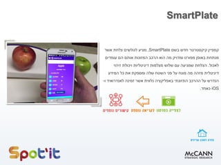 SmartPlate
‫קמפיין‬‫קיקסטרטר‬‫בשם‬ ‫חדש‬SmartPlate,‫צלחת‬ ‫לגולשים‬ ‫מציע‬‫אשר‬
‫באופן‬ ‫מנתחת‬‫ומדויק‬ ‫מפורט‬‫מה‬‫הם‬ ‫אותם‬ ‫המזונות‬ ‫הרכב‬ ‫הוא‬‫עומדים‬
‫לאכול‬.‫הצלחת‬‫שמגיעה‬‫מצלמות‬ ‫שלוש‬ ‫עם‬‫ו‬ ‫דיגיטליות‬‫זיהוי‬ ‫יכולת‬
‫דיגיטלית‬‫מזהה‬‫שלה‬ ‫השטח‬ ‫פני‬ ‫על‬ ‫מונח‬ ‫מה‬‫המידע‬ ‫כל‬ ‫את‬ ‫ומספקת‬
‫אשר‬ ‫נלווית‬ ‫באפליקציה‬ ‫התזונתי‬ ‫ההרכב‬ ‫על‬ ‫הנדרש‬‫ו‬ ‫לאנדרואיד‬ ‫זמינה‬-
iOS‫כאחד‬.
 