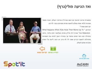 ‫פולי‬ ‫הגיעה‬ ‫ואז‬(‫גרף‬)
‫במסגרת‬‫אירועי‬‫חגיגות‬‫יום‬‫האם‬‫בארה‬"‫ב‬‫וברחבי‬‫העולם‬,‫חוברו‬‫מספר‬
‫אמהות‬‫לגלאי‬‫אמת‬‫ונאלצו‬‫לחשוף‬‫סודות‬‫מסוימים‬‫בפני‬‫ילדיהם‬.
‫יום‬‫האם‬‫שמח‬?
‫הסרטון‬:"What Happens When Kids Hook Their Moms Up To
Lie Detectors"‫שגרף‬2.3‫מיליון‬‫צפיות‬‫בשלושה‬‫ימים‬‫בלבד‬,‫נראה‬
‫בתחילה‬‫כמו‬‫ניסוי‬‫תמים‬‫ונחמד‬‫אך‬‫במהרה‬‫הופך‬‫לנורא‬‫עת‬‫האמהות‬
‫מתחילות‬‫לחשוף‬‫דברים‬‫שאף‬‫ילד‬‫לא‬‫צריך‬‫או‬‫רוצה‬‫לדעת‬‫על‬‫האדם‬
‫שהביא‬‫אותם‬‫לעולם‬.
 