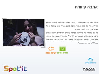 ‫עיוורת‬ ‫אהבה‬
‫צפייה‬‫בצילומי‬‫האולטרסאונד‬‫מהווה‬‫מאורע‬‫משמעותי‬‫ומיוחד‬‫במהלך‬
‫ההיריון‬,‫אך‬‫מה‬‫קורה‬‫כאשר‬‫מדובר‬‫בנשים‬‫הרות‬‫שהן‬‫עיוורות‬?‫אלו‬
‫כאמור‬‫אינן‬‫זוכות‬‫לחוות‬‫חוויה‬‫זו‬.
‫כך‬‫גם‬‫במקרה‬‫של‬‫טטיאנה‬‫מברזיל‬‫שמותג‬‫החיתולים‬‫האגיס‬‫החליט‬
‫להגשים‬‫את‬‫חלומה‬‫ולאפשר‬‫לה‬"‫לראות‬"‫את‬‫עוברה‬.‫באמצעות‬‫מדפסת‬
‫תלת‬-‫ממד‬,‫הודפסה‬‫תמונת‬‫האולטרסאונד‬‫של‬‫העובר‬‫על‬‫מנת‬‫שטטיאנה‬
‫תוכל‬"‫להרגיש‬‫את‬‫תמונתו‬".
 