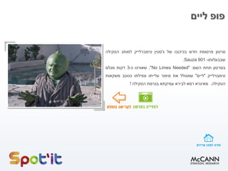 ‫ליים‬ ‫פופ‬
‫סרטון‬‫פרסומת‬‫חדש‬‫בכיכובו‬‫של‬‫ג‬'‫סטין‬‫טימברלייק‬‫למותג‬‫הטקילה‬
‫שבבעלותו‬-Sauza 901.
‫בסרטון‬‫תחת‬‫השם‬:"No Limes Needed",‫שאורכו‬‫כ‬-3‫דקות‬‫מגלם‬
‫טימברלייק‬"‫ליים‬"‫שמגולל‬‫את‬‫סיפור‬‫עלייתו‬‫ונפילתו‬‫ככוכב‬‫משקאות‬
‫הטקילה‬.‫מאיגרא‬‫רמא‬‫לבירא‬‫עמיקתא‬‫בגרסת‬‫הטקילה‬!
 