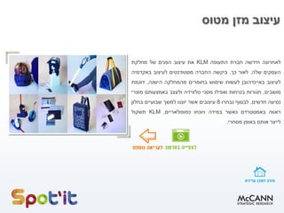 ‫מטוס‬ ‫מזן‬ ‫עיצוב‬
‫לאחרונה‬‫חידשה‬‫חברת‬‫התעופה‬KLM‫את‬‫עיצוב‬‫הפנים‬‫של‬‫מחלקת‬
‫העסקים‬‫שלה‬.‫לאור‬‫כך‬,‫ביקשה‬‫החברה‬‫מסטודנטים‬‫לעיצוב‬‫באקדמיה‬
‫לעיצוב‬‫באיינדהובן‬‫לעשות‬‫שימוש‬‫בחומרים‬‫מהמחלקה‬‫הישנה‬,‫דוגמת‬
‫מושבים‬,‫חגורות‬‫בטיחות‬‫ואפילו‬‫מסכי‬‫טלוויזיה‬‫ולעצב‬‫באמצעותם‬‫מוצרי‬
‫נסיעה‬‫חדשים‬.‫לבסוף‬‫נבחרו‬8‫עיצובים‬‫אשר‬‫יוצגו‬‫למשך‬‫שבועיים‬‫בחלון‬
‫ראווה‬‫באמסטרדם‬‫כאשר‬‫במידה‬‫ויוכחו‬‫כפופולאריים‬,KLM‫תשקול‬
‫לייצר‬‫אותם‬‫באופן‬‫מסחרי‬.
 