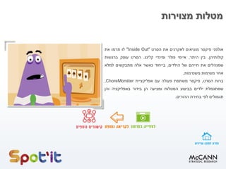 ‫מצוירות‬ ‫מטלות‬
‫אולפני‬‫פיקסר‬‫מוציאים‬‫לאקרנים‬‫את‬‫הסרט‬"Inside Out"‫לו‬‫תרמו‬‫את‬
‫קולותיהן‬,‫בין‬‫היתר‬,‫איימי‬‫פולר‬‫ומינדי‬‫קלינג‬.‫הסרט‬‫עוסק‬‫ברגשות‬
‫שמנהלים‬‫את‬‫חייהם‬‫של‬‫הילדים‬,‫בייחוד‬‫כאשר‬‫אלה‬‫מתבקשים‬‫למלא‬
‫אחר‬‫משימות‬‫משמימות‬.
‫ברוח‬‫הסרט‬,‫פיקסר‬‫משתפת‬‫פעולה‬‫עם‬‫אפליקציית‬ChoreMonster,
‫שמתגמלת‬‫ילדים‬‫בביצוע‬‫המטלות‬‫ומציעה‬‫הן‬‫בידור‬‫באפליקציה‬‫והן‬
‫תגמולים‬‫לפי‬‫בחירת‬‫ההורים‬.
 