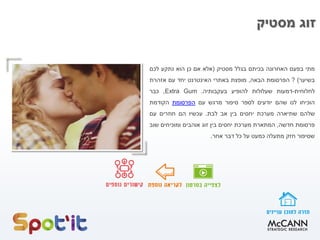 ‫מסטיק‬ ‫זוג‬
‫מתי‬‫בפעם‬‫האחרונה‬‫בכיתם‬‫בגלל‬‫מסטיק‬(‫אלא‬‫אם‬‫כן‬‫הוא‬‫נתקע‬‫לכם‬
‫בשיער‬)?‫הפרסומת‬‫הבאה‬,‫מופצת‬‫באתרי‬‫האינטרנט‬‫יחד‬‫עם‬‫אזהרת‬
‫לחלוחית‬-‫דמעות‬‫שעלולות‬‫להופיע‬‫בעקבותיה‬.Extra Gum,‫כבר‬
‫הוכיחו‬‫לנו‬‫שהם‬‫יודעים‬‫לספר‬‫סיפור‬‫מרגש‬‫עם‬‫הפרסומת‬‫הקודמת‬
‫שלהם‬‫שתיארה‬‫מערכת‬‫יחסים‬‫בין‬‫אב‬‫לבת‬.‫עכשיו‬‫הם‬‫חוזרים‬‫עם‬
‫פרסומת‬‫חדשה‬,‫המתארת‬‫מערכת‬‫יחסים‬‫בין‬‫זוג‬‫אוהבים‬‫ומוכיחים‬‫שוב‬
‫שסיפור‬‫חזק‬‫מתעלה‬‫כמעט‬‫על‬‫כל‬‫דבר‬‫אחר‬.
 