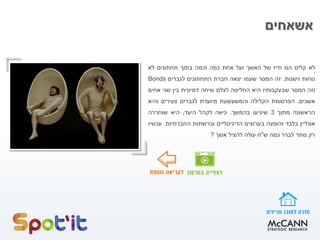 ‫אשאחים‬
.‫לא‬‫קלים‬‫הם‬‫חייו‬‫של‬‫האשך‬‫ועל‬‫אחת‬‫כמה‬‫וכמה‬‫בתוך‬‫תחתונים‬‫לא‬
‫נוחות‬‫וישנות‬.‫זה‬‫המסר‬‫שעמו‬‫יצאה‬‫חברת‬‫התחתונים‬‫לגברים‬Bonds
‫וזה‬‫המסר‬‫שבעקבותיו‬‫היא‬‫החליטה‬‫לצלם‬‫שיחה‬‫דמיונית‬‫בין‬‫שני‬‫אחים‬
‫אשכים‬.‫הפרסומת‬‫הקלילה‬‫והמשעשעת‬‫מיועדת‬‫לגברים‬‫צעירים‬‫והיא‬
‫הראשונה‬‫מתוך‬3‫שיגיעו‬‫בהמשך‬.‫כיאה‬‫לקהל‬‫היעד‬,‫היא‬‫שוחררה‬
‫אונליין‬‫בלבד‬‫והופצה‬‫בערוצים‬‫הדיגיטליים‬‫וברשתות‬‫החברתיות‬.‫עכשיו‬
‫רק‬‫נותר‬‫לברר‬‫כמה‬‫ש‬"‫ח‬‫עולה‬‫להציל‬‫אשך‬?
 