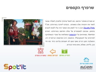 ‫הקסמים‬ ‫שרפרף‬
‫יש‬‫מוצרים‬‫מאתגרי‬‫פרסום‬.‫כמו‬‫למשל‬‫שרפרף‬‫פלסטיק‬‫לאסלה‬‫שנועד‬
‫לשפר‬‫את‬‫התנוחה‬‫שלנו‬‫כשאנחנו‬..‫נכנסים‬‫לישיבה‬‫בשירותים‬.‫מנכ‬"‫ל‬
PottySquatty‫הבין‬‫כי‬‫כדי‬‫לשווק‬‫את‬‫המוצר‬‫הזה‬‫עליו‬‫לפנות‬‫לטובים‬
‫בתחום‬,‫שנהפכו‬‫למאסטרים‬‫של‬‫עולם‬‫הפרסום‬‫בשירותים‬-‫האחים‬
Harmon,‫שאחראים‬‫על‬‫ה‬‫פרסומות‬‫המופלאות‬‫של‬‫מוצרי‬‫הטואלטיקה‬
‫לשירותים‬‫של‬Poo-pourri.‫והתוצאה‬‫היא‬‫הפרסומת‬‫הביזארית‬‫הזו‬,
‫ה‬‫משלבת‬‫המון‬‫דברים‬‫שאף‬‫פעם‬‫לא‬‫חשבתם‬‫עליהם‬‫ביחד‬‫כמו‬‫חדי‬
‫קרן‬,‫גלידות‬,‫אסלות‬,‫ואיש‬‫מימי‬‫הביניים‬.
 