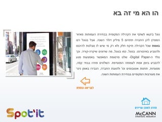 ‫בא‬ ‫זה‬ ‫מי‬ ‫הא‬ ‫הו‬
‫גוגל‬‫ביקשו‬‫לשתף‬‫את‬‫הקהילה‬‫המקומית‬‫בבחירת‬‫העמותות‬‫מאזור‬
‫המפרץ‬‫להן‬‫החברה‬‫תתרום‬5‫מיליון‬‫דולר‬‫השנה‬.‫אבל‬‫בגוגל‬‫רצו‬
‫באמת‬‫שכל‬‫הקהילה‬‫תיקח‬‫חלק‬‫ולא‬‫רק‬‫מי‬‫שיש‬‫לו‬‫סבלנות‬‫להיכנס‬
‫ולהצביע‬‫באינטרנט‬.‫בגוגל‬,‫כמו‬‫בגוגל‬,‫מה‬‫שרוצים‬‫שיקרה‬-‫קורה‬.‫וכך‬
‫נולד‬‫ה‬-Digital Paper-‫שלט‬‫פרסומת‬‫המאפשר‬‫באמצעות‬‫מגע‬
‫להצביע‬‫בזמן‬‫אמת‬‫לעמותה‬‫המועדפת‬.‫השלטים‬‫פוזרו‬‫בבתי‬‫קפה‬,
‫מסעדות‬,‫תחנות‬‫אוטובוסים‬‫וכו‬'‫ולטענת‬‫החברה‬,‫הגבירו‬‫באופן‬‫ניכר‬
‫את‬‫מעורבות‬‫המקומיים‬‫בבחירת‬‫העמותות‬‫השנה‬.
 