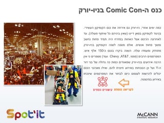 ‫ה‬ ‫כנס‬-Comic Con‫בניו‬-‫יורק‬
‫כמה‬‫ימים‬‫אחרי‬,‫ניו‬-‫יורק‬‫גם‬‫אירחה‬‫את‬‫כנס‬‫הקומיקון‬‫העשירי‬.
‫בניגוד‬‫לקומיקון‬‫בסאן‬‫דייגו‬(‫שאין‬‫ביניהם‬‫כל‬‫שיתוף‬‫פעולה‬),‫עד‬
‫לאחרונה‬‫הכינוס‬‫אצל‬‫האחות‬‫במזרח‬‫היה‬‫תמיד‬‫פחות‬‫נחשב‬
‫ומשך‬‫פחות‬‫אנשים‬.‫אולם‬‫משנה‬‫ל‬‫שנה‬‫הקומיקון‬‫בניו‬-‫יורק‬
‫מתחזק‬‫ומעמדו‬‫עולה‬.‫השנה‬‫ביקרו‬‫בכנס‬‫כ‬-150‫אלף‬‫איש‬.
‫המפרסמים‬‫הרבים‬(‫פפסי‬,AT&T,Chevy‫ועוד‬)‫מספרים‬‫כי‬‫אין‬
‫הרבה‬‫אירועים‬‫בניו‬-‫יורק‬‫שמאגדים‬‫כמות‬‫כה‬‫גדולה‬‫של‬‫בני‬‫דור‬
‫ה‬-Y‫ועל‬‫כן‬‫הנוכחות‬‫באירוע‬‫חיונית‬‫להם‬,‫ואילו‬‫מארגני‬‫הכנס‬
‫יכולים‬‫להרשות‬‫לעצמם‬‫כיום‬‫לבחור‬‫את‬‫המפרסמים‬‫שינכחו‬
‫באירוע‬‫בפינצטה‬.
 