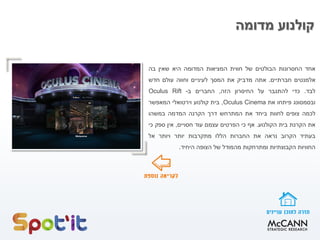 ‫אחד‬‫החסרונות‬‫הבולטים‬‫של‬‫חווית‬‫המציאות‬‫המדומה‬‫היא‬‫שאין‬‫בה‬
‫אלמנטים‬‫חברתיים‬.‫אתה‬‫מדביק‬‫את‬‫המסך‬‫לעיניים‬‫וחווה‬‫עולם‬‫חדש‬
‫לבד‬.‫כדי‬‫להתגבר‬‫על‬‫החיסרון‬‫הזה‬,‫החברים‬‫ב‬-Oculus Rift
‫ובסמסונג‬‫פיתחו‬‫את‬Oculus Cinema,‫בית‬‫קולנוע‬‫וירטואלי‬‫המאפשר‬
‫לכמה‬‫צופים‬‫לחוות‬‫ביחד‬‫את‬‫המתרחש‬‫דרך‬‫הקרנה‬‫המדמה‬‫במשהו‬
‫את‬‫הקרנת‬‫בית‬‫הקולנוע‬.‫אף‬‫כי‬‫הפרטים‬‫עצמם‬‫עוד‬‫חסויים‬,‫אין‬‫ספק‬‫כי‬
‫בעתיד‬‫הקרוב‬‫נראה‬‫את‬‫החברות‬‫הללו‬‫מתקרבות‬‫יותר‬‫ויותר‬‫אל‬
‫החוויות‬‫הקבוצתיות‬‫ומתרחקות‬‫מהמודל‬‫של‬‫הצופה‬‫היחיד‬.
‫מדומה‬ ‫קולנוע‬
 