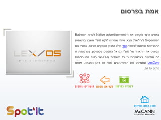 ‫בפרסום‬ ‫אמת‬
‫באחים‬‫וורנר‬‫לוקחים‬‫את‬‫ה‬-Native advertisement‫לסרט‬Batman
Vs Superman‫לשלב‬‫הבא‬.‫אחרי‬‫שהריצו‬‫ללקס‬‫לות‬'‫ר‬‫חשבון‬‫ברשתות‬
‫החברתיות‬‫ופרסמו‬‫לכאורה‬‫טור‬‫שלו‬‫במגזין‬‫העסקים‬‫פורבס‬,‫עכשיו‬‫הם‬
‫מביאים‬‫את‬‫התאגיד‬‫של‬‫לות‬'‫ר‬‫גם‬‫אל‬‫החנונים‬‫בקומיקון‬.‫בפרסומת‬‫זו‬
‫הם‬‫מודיעים‬‫באלגנטיות‬‫כי‬‫כל‬‫תשתיות‬‫ה‬-WI-FI‫בכנס‬‫הם‬‫בחסות‬
LexCorp‫ומזמינים‬‫את‬‫המשתתפים‬‫לסור‬‫אל‬‫דוכן‬‫החברה‬.‫אנחנו‬
‫מתים‬‫על‬‫זה‬.
 